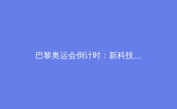 巴黎奥运会倒计时：新科技如何颠覆传统体育竞技格局 - 2