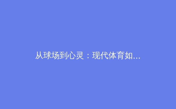 从球场到心灵：现代体育如何塑造社会凝聚力与个人韧性 - 4