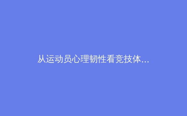 从运动员心理韧性看竞技体育的突破：东京奥运会后的启示与变革 - 3